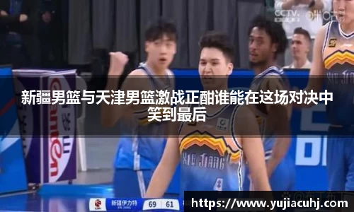 新疆男篮与天津男篮激战正酣谁能在这场对决中笑到最后