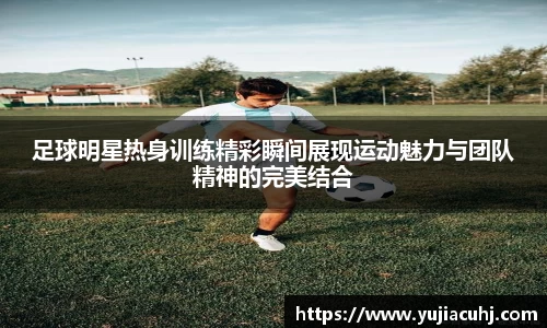 足球明星热身训练精彩瞬间展现运动魅力与团队精神的完美结合