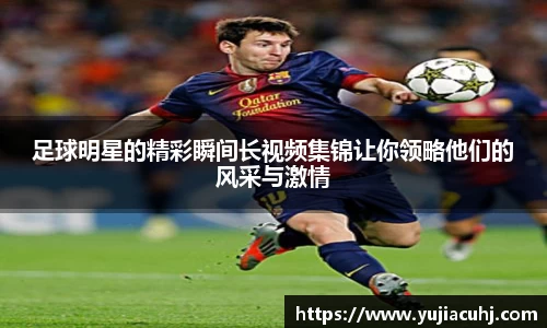 足球明星的精彩瞬间长视频集锦让你领略他们的风采与激情