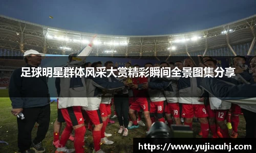 足球明星群体风采大赏精彩瞬间全景图集分享