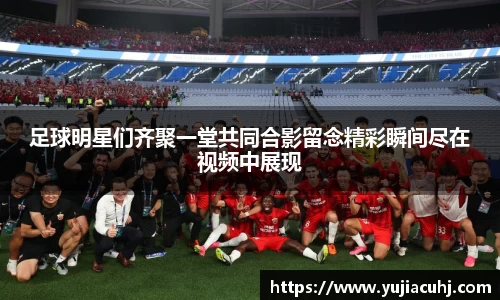 足球明星们齐聚一堂共同合影留念精彩瞬间尽在视频中展现
